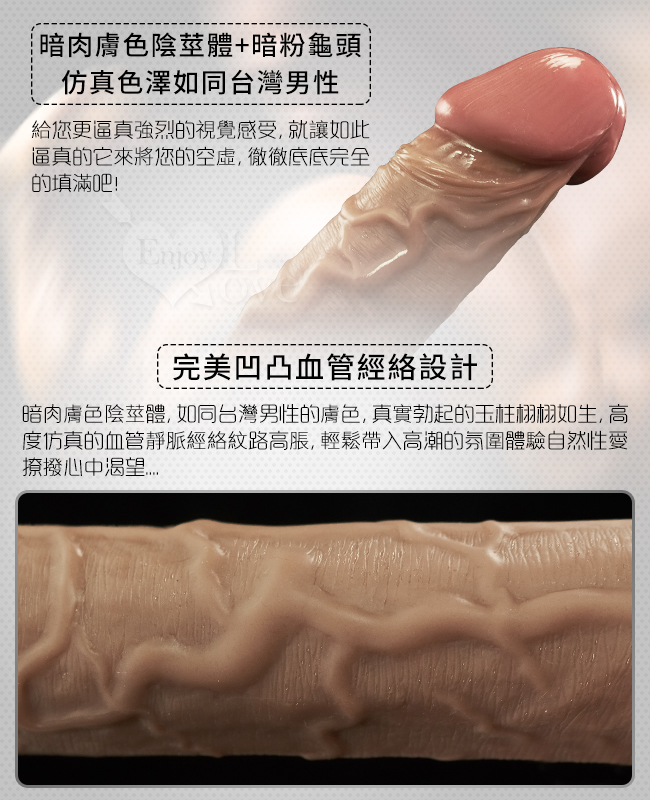 暗肉膚色陰莖體+暗粉龜頭,仿真色澤如同台灣男性-給您更逼真強列的視覺感受,就讓如此,逼真的它來將您的空虛徹底填滿吧。完美凹凸血管經絡設計-暗肉膚色陰莖體,如同台灣男性膚色,真實勃起的玉柱栩栩如生,高度仿真的血管靜脈經絡紋路高脹,輕鬆帶入高潮的氛圍體驗自然性愛,撩撥心中渴望。
