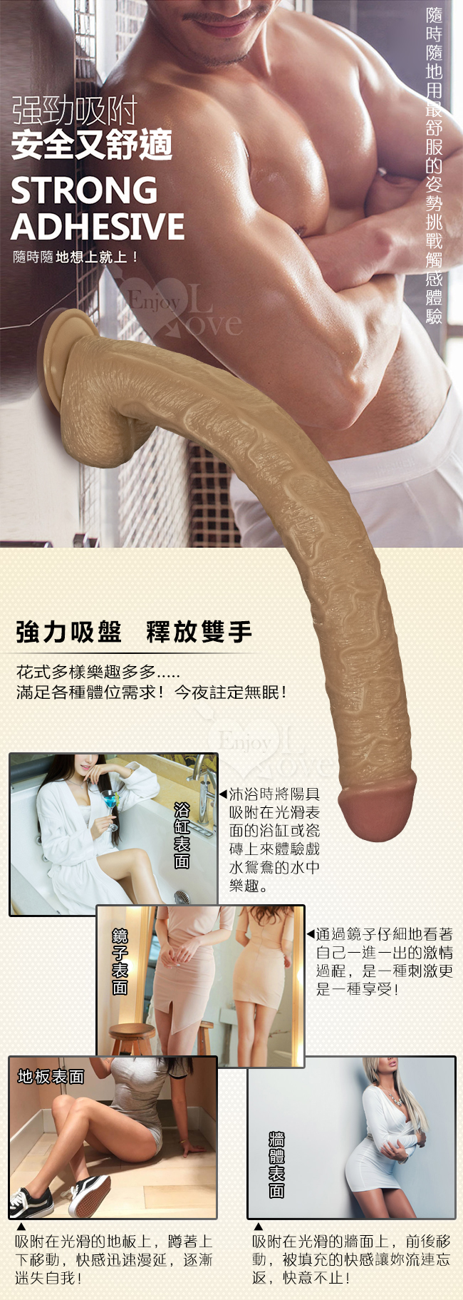 隨時隨地用最舒服的姿勢挑戰體驗,強勁吸附,安全又舒適,隨時隨地上就上。強力吸盤釋放雙手-花式多樣樂趣多多,滿足各種體位需求今夜註定無眠,沐浴時將陽具,吸附在光滑表面的浴缸或瓷磚上來體驗戲水鴛鴦的水中樂趣/鏡子表面:通過鏡子看著自己一進一出的激情過程,是一種刺激更是一種享受/地板表面:吸附在光滑地板上,蹲著上下移動,快感迅速蔓延,逐漸迷失自我/牆體表面:吸附在光滑牆面上,前後移動,被填充的快感讓你流連往返,快意不止。