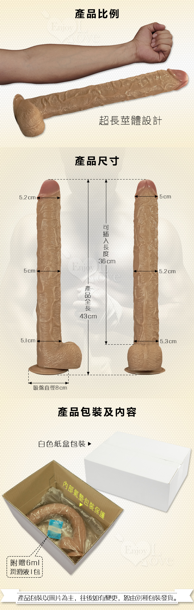 產品比例-超長莖體設計,產品尺寸-產品全長,43cm,可插入長度:36cm。產品包裝及内容-白色紙盒包裝,附贈6ml潤滑液1包,產品包裝以圖片為主,往後如有變更,恕由別種包裝發貨