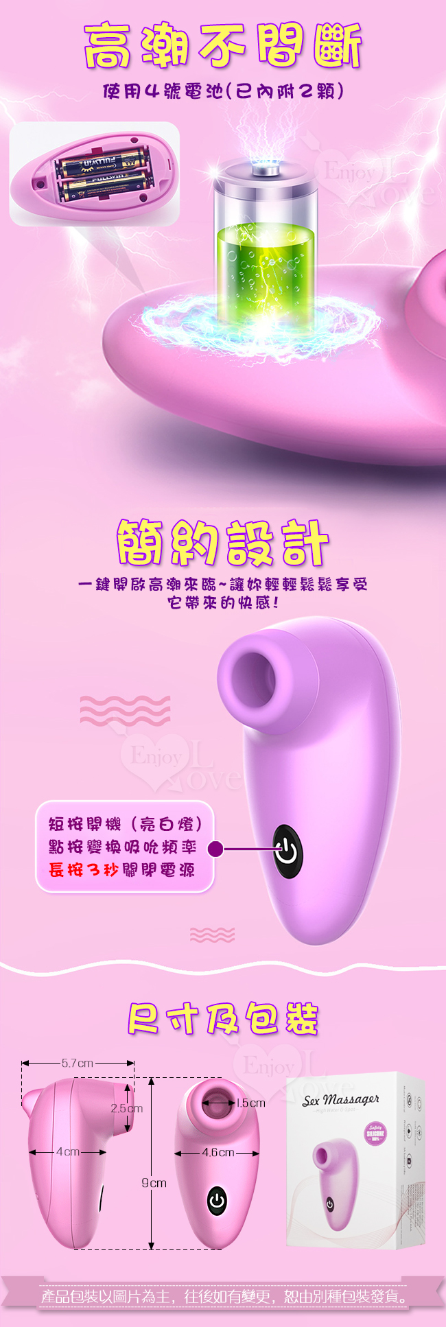 吸吮按摩器,顛覆您對情趣用品的想像,持續吸吮直到高潮。Dibe 嗨蛋吸吮 7段震動+7頻吞吐矽膠震動器﹝粉﹞,採用電池供電,只需要兩顆四號電池,即可享受快感。節約設計,吸吮按摩器,採一鍵式設計,一鍵開啟高潮來臨,讓您輕鬆享受它帶來的快感,短按開機,點按切換頻率,常按三秒即關機。產品包裝以圖片為主,往後如有變更,恕由別種包裝發貨。