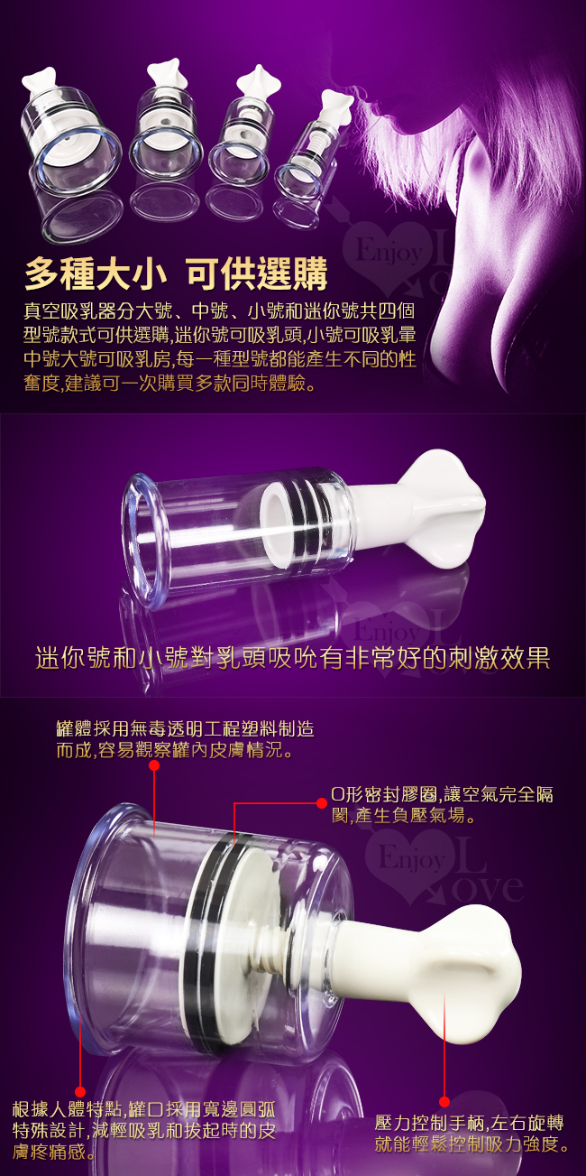多種大小可供選購 - 真空吸乳器分大號中號小號和迷你號共四個型號款式可供選購,迷你號可吸乳頭,小號可吸乳暈,中號大號可吸乳房,每種型號都能產生不同的性奮度,建議可一次購買多款同時體驗。迷你號和小號對乳頭吸吮有非常好的刺激效果。罐體採用無毒透明工程塑料制造而成,容易觀察罐內皮膚狀況,O形密封膠圈,讓空氣完全隔閡,產生負壓氣場/根據人體特特罐口採用寬邊圓弧特殊設計,減輕吸乳和拔起時的皮膚疼痛感/壓力控制手柄,左右旋轉就能輕送控制吸力強度。