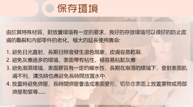 由於其特殊材質,對放置環境有一定的要求,良好的存放環境可以很好的防止皮,膚的龜裂和內部零件的老化,極大的延長使用壽命,1避免日光直射,長期日照會發生退色現象,皮膚容易乾裂,避免灰塵過多的環境,表面帶有粘性,極容易粘黏灰塵,3,避免潮濕環境,表面膠質有一定的吸水性,長期潮濕的環境下,會對表面肌,膚不利,清洗時也應避免長時間放置水,放置時避免擠壓,長時間擠壓會造成表面變形切勿在表面上放置重物或局部擠壓勒緊等