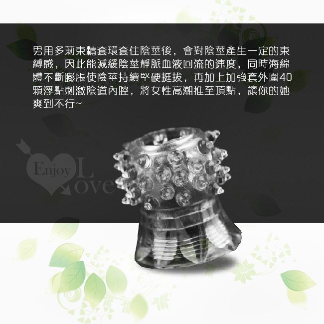 男用多莿束精套環套住陰莖後,會對陰莖產生一定的束縛感,因此能減緩陰莖靜脈血液回流的速度,同時海綿體不斷膨脹使陰莖持續堅硬挺拔,再加上加強套外圍40顆浮點刺激陰道內腔,將女牲高潮推至頂點,讓你的她爽到不行。